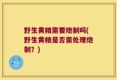 野生黄精需要炮制吗(野生黄精是否需处理炮制？)