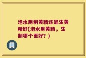 泡水用制黄精还是生黄精好(泡水用黄精，生制哪个更好？)