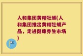 人和集团黄精牡蛎(人和集团推出黄精牡蛎产品，走进健康养生市场)
