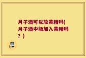 月子酒可以放黄精吗(月子酒中能加入黄精吗？)