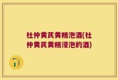 杜仲黄芪黄精泡酒(杜仲黄芪黄精浸泡的酒)