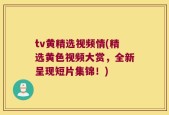 tv黄精选视频情(精选黄色视频大赏，全新呈现短片集锦！)