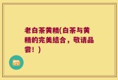 老白茶黄精(白茶与黄精的完美结合，敬请品尝！)