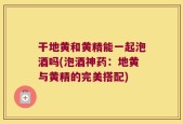 干地黄和黄精能一起泡酒吗(泡酒神药：地黄与黄精的完美搭配)