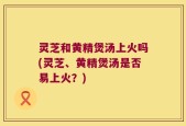 灵芝和黄精煲汤上火吗(灵芝、黄精煲汤是否易上火？)