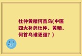 杜仲黄精何首乌(中医四大补药杜仲、黄精、何首乌谁更强？)