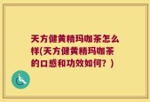 天方健黄精玛咖茶怎么样(天方健黄精玛咖茶的口感和功效如何？)