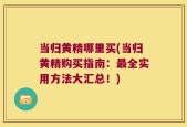 当归黄精哪里买(当归黄精购买指南：最全实用方法大汇总！)