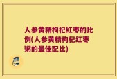 人参黄精枸杞红枣的比例(人参黄精枸杞红枣粥的最佳配比)