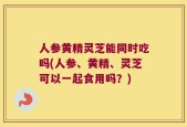 人参黄精灵芝能同时吃吗(人参、黄精、灵芝可以一起食用吗？)