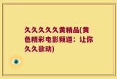久久久久久黄精品(黄色精彩电影频道：让你久久欲动)