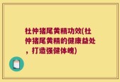 杜仲猪尾黄精功效(杜仲猪尾黄精的健康益处，打造强健体魄)