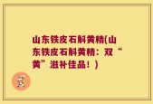 山东铁皮石斛黄精(山东铁皮石斛黄精：双“黄”滋补佳品！)