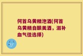 何首乌黄精泡酒(何首乌黄精自酿美酒，滋补血气佳选择)