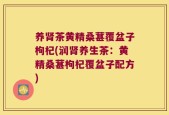 养肾茶黄精桑葚覆盆子枸杞(润肾养生茶：黄精桑葚枸杞覆盆子配方)