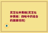 灵芝杜仲黄精(灵芝杜仲黄精：四味中药组合的健康功效)