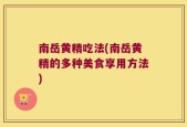 南岳黄精吃法(南岳黄精的多种美食享用方法)