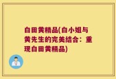 白田黄精品(白小姐与黄先生的完美结合：重现白田黄精品)