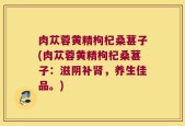 肉苁蓉黄精枸杞桑葚子(肉苁蓉黄精枸杞桑葚子：滋阴补肾，养生佳品。)