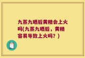 九蒸九晒后黄精会上火吗(九蒸九晒后，黄精容易导致上火吗？)