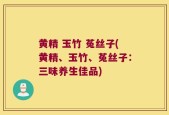 黄精 玉竹 菟丝子(黄精、玉竹、菟丝子：三味养生佳品)