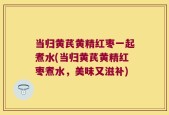 当归黄芪黄精红枣一起煮水(当归黄芪黄精红枣煮水，美味又滋补)
