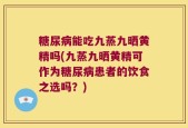 糖尿病能吃九蒸九晒黄精吗(九蒸九晒黄精可作为糖尿病患者的饮食之选吗？)