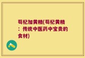 苟杞加黄精(苟杞黄精：传统中医药中宝贵的食材)