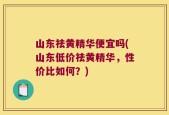 山东祛黄精华便宜吗(山东低价祛黄精华，性价比如何？)