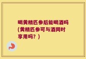 喝黄精匹参后能喝酒吗(黄精匹参可与酒同时享用吗？)