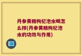 丹参黄精枸杞泡水喝怎么样(丹参黄精枸杞泡水的功效与作用)