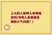上火的人能喝人参黄精茶吗(可喝人参黄精茶缓解火气问题？)
