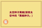 太空种子黄精(探索太空中的「黄精种子」)