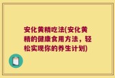 安化黄精吃法(安化黄精的健康食用方法，轻松实现你的养生计划)