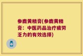 参鹿黄精膏(参鹿黄精膏：中医药品治疗疲劳乏力的有效选择)