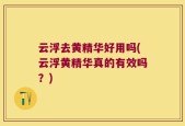 云浮去黄精华好用吗(云浮黄精华真的有效吗？)