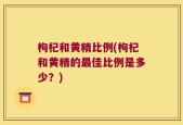 枸杞和黄精比例(枸杞和黄精的最佳比例是多少？)