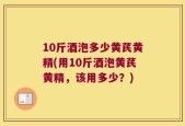 10斤酒泡多少黄芪黄精(用10斤酒泡黄芪黄精，该用多少？)