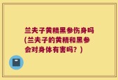 兰夫子黄精黑参伤身吗(兰夫子的黄精和黑参会对身体有害吗？)