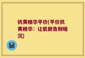 抗黄精华平价(平价抗黄精华：让肌肤告别暗沉)
