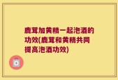鹿茸加黄精一起泡酒的功效(鹿茸和黄精共同提高泡酒功效)