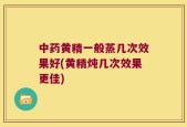 中药黄精一般蒸几次效果好(黄精炖几次效果更佳)