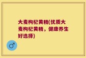 大麦枸杞黄精(优质大麦枸杞黄精，健康养生好选择)