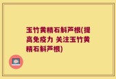玉竹黄精石斛芦根(提高免疫力 关注玉竹黄精石斛芦根)