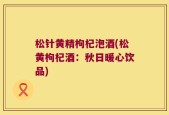 松针黄精枸杞泡酒(松黄枸杞酒：秋日暖心饮品)