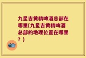 九星吉黄精啤酒总部在哪里(九星吉黄精啤酒总部的地理位置在哪里？)