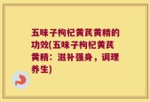 五味子枸杞黄芪黄精的功效(五味子枸杞黄芪黄精：滋补强身，调理养生)