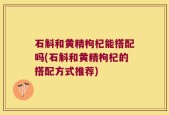 石斛和黄精枸杞能搭配吗(石斛和黄精枸杞的搭配方式推荐)