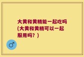 大黄和黄精能一起吃吗(大黄和黄精可以一起服用吗？)