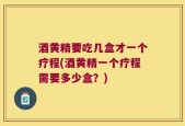 酒黄精要吃几盒才一个疗程(酒黄精一个疗程需要多少盒？)